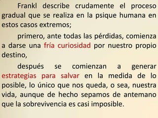 Frankl describe crudamente el proceso
gradual que se realiza en la psique humana en
estos casos extremos;
     primero, ante todas las pérdidas, comienza
a darse una fría curiosidad por nuestro propio
destino,
     después se comienzan a generar
estrategias para salvar en la medida de lo
posible, lo único que nos queda, o sea, nuestra
vida, aunque de hecho sepamos de antemano
que la sobrevivencia es casi imposible.
 
