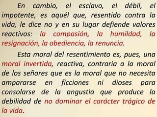 En cambio, el esclavo, el débil, el
impotente, es aquél que, resentido contra la
vida, le dice no y en su lugar defiende valores
reactivos: la compasión, la humildad, la
resignación, la obediencia, la renuncia.
      Esta moral del resentimiento es, pues, una
moral invertida, reactiva, contraria a la moral
de los señores que es la moral que no necesita
ampararse en ficciones ni dioses para
consolarse de la angustia que produce la
debilidad de no dominar el carácter trágico de
la vida.
 