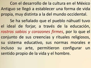 Con el desarrollo de la cultura en el México
Antiguo se llegó a establecer una forma de vida
propia, muy distinta a la del mundo occidental.
     Se ha señalado que el pueblo náhuatl tuvo
el ideal de forjar, a través de la educación,
rostros sabios y corazones firmes, por lo que el
conjunto de sus creencias y rituales religiosos,
su sistema educativo, sus normas morales e
incluso su arte, permitieron configurar un
sentido propio de la vida y el hombre.
 