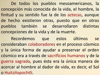 De todos los pueblos mesoamericanos, la
concepción más conocida de la vida, el hombre, la
finitud y su sentido fue la de los aztecas, aunque
de hecho existieron otras, puesto que en otros
pueblos también se desarrollaron distintas
concepciones de la vida y de la muerte.
      Recordemos      que    estos    últimos     se
consideraban colaboradores en el proceso cósmico
y la única forma de ayudar a preservar el orden
cósmico era a través de sacrificios humanos y de la
guerra sagrada, pues ésta era la única manera de
acercar al hombre al dador de vida, es decir, el Sol
o Huitzilopochtli.
 
