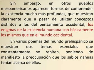 Sin    embargo,      en   otros    pueblos
mesoamericanos aparecen formas de comprender
la existencia mucho más profundas, que muestran
claramente que a pesar de utilizar conceptos
distintos a los del pensamiento occidental, los
enigmas de la existencia humana son básicamente
los mismos que en el mundo occidental.
      En varios poemas del mundo prehispánico se
muestran       dos     temas  esenciales     que
constantemente se repiten, poniendo de
manifiesto la preocupación que los sabios nahuas
tenían acerca de ellos.
 