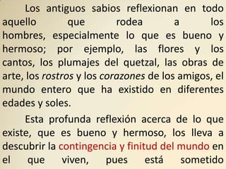 Los antiguos sabios reflexionan en todo
aquello         que        rodea        a       los
hombres, especialmente lo que es bueno y
hermoso; por ejemplo, las flores y los
cantos, los plumajes del quetzal, las obras de
arte, los rostros y los corazones de los amigos, el
mundo entero que ha existido en diferentes
edades y soles.
     Esta profunda reflexión acerca de lo que
existe, que es bueno y hermoso, los lleva a
descubrir la contingencia y finitud del mundo en
el    que viven, pues está                sometido
 