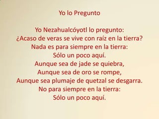 Yo lo Pregunto

      Yo Nezahualcóyotl lo pregunto:
¿Acaso de veras se vive con raíz en la tierra?
    Nada es para siempre en la tierra:
            Sólo un poco aquí.
     Aunque sea de jade se quiebra,
       Aunque sea de oro se rompe,
Aunque sea plumaje de quetzal se desgarra.
       No para siempre en la tierra:
            Sólo un poco aquí.
 