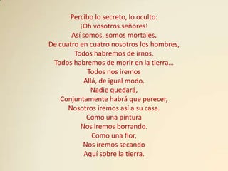 Percibo lo secreto, lo oculto:
          ¡Oh vosotros señores!
       Así somos, somos mortales,
De cuatro en cuatro nosotros los hombres,
        Todos habremos de irnos,
 Todos habremos de morir en la tierra…
             Todos nos iremos
           Allá, de igual modo.
              Nadie quedará,
   Conjuntamente habrá que perecer,
      Nosotros iremos así a su casa.
             Como una pintura
          Nos iremos borrando.
              Como una flor,
           Nos iremos secando
            Aquí sobre la tierra.
 