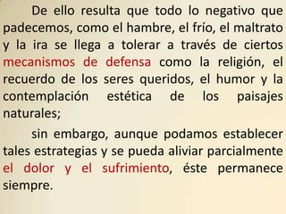 De ello resulta que todo lo negativo que
padecemos, como el hambre, el frío, el maltrato
y la ira se llega a tolerar a través de ciertos
mecanismos de defensa como la religión, el
recuerdo de los seres queridos, el humor y la
contemplación estética de los paisajes
naturales;
     sin embargo, aunque podamos establecer
tales estrategias y se pueda aliviar parcialmente
el dolor y el sufrimiento, éste permanece
siempre.
 