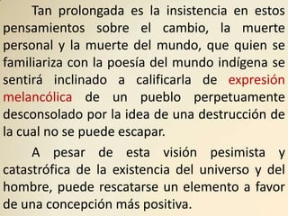 Tan prolongada es la insistencia en estos
pensamientos sobre el cambio, la muerte
personal y la muerte del mundo, que quien se
familiariza con la poesía del mundo indígena se
sentirá inclinado a calificarla de expresión
melancólica de un pueblo perpetuamente
desconsolado por la idea de una destrucción de
la cual no se puede escapar.
     A pesar de esta visión pesimista y
catastrófica de la existencia del universo y del
hombre, puede rescatarse un elemento a favor
de una concepción más positiva.
 