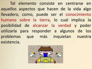 Tal elemento consiste en centrarse en
aquellos aspectos que hacen de la vida algo
llevadero, como, puede ser el conocimiento
humano sobre la tierra, lo cual implica la
posibilidad de alcanzar la verdad y poder
utilizarla para responder a algunos de los
problemas que más inquietan nuestra
existencia.
 