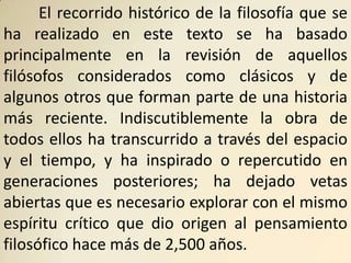 El recorrido histórico de la filosofía que se
ha realizado en este texto se ha basado
principalmente en la revisión de aquellos
filósofos considerados como clásicos y de
algunos otros que forman parte de una historia
más reciente. Indiscutiblemente la obra de
todos ellos ha transcurrido a través del espacio
y el tiempo, y ha inspirado o repercutido en
generaciones posteriores; ha dejado vetas
abiertas que es necesario explorar con el mismo
espíritu crítico que dio origen al pensamiento
filosófico hace más de 2,500 años.
 