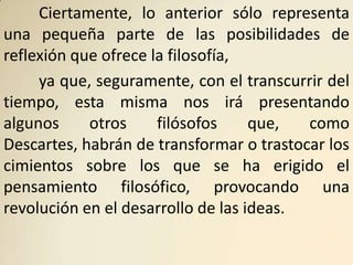 Ciertamente, lo anterior sólo representa
una pequeña parte de las posibilidades de
reflexión que ofrece la filosofía,
     ya que, seguramente, con el transcurrir del
tiempo, esta misma nos irá presentando
algunos     otros     filósofos     que,  como
Descartes, habrán de transformar o trastocar los
cimientos sobre los que se ha erigido el
pensamiento filosófico, provocando una
revolución en el desarrollo de las ideas.
 