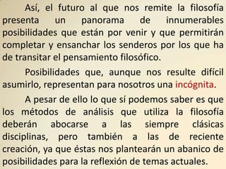 Así, el futuro al que nos remite la filosofía
presenta      un    panorama      de    innumerables
posibilidades que están por venir y que permitirán
completar y ensanchar los senderos por los que ha
de transitar el pensamiento filosófico.
      Posibilidades que, aunque nos resulte difícil
asumirlo, representan para nosotros una incógnita.
      A pesar de ello lo que sí podemos saber es que
los métodos de análisis que utiliza la filosofía
deberán abocarse a las siempre clásicas
disciplinas, pero también a las de reciente
creación, ya que éstas nos plantearán un abanico de
posibilidades para la reflexión de temas actuales.
 