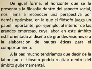 De igual forma, el horizonte que se le
presenta a la filosofía dentro del aspecto social,
nos llama a reconocer una perspectiva por
demás optimista, en la que el filósofo juega un
papel importante; por ejemplo, al interior de las
grandes empresas, cuya labor en este ámbito
está orientada al diseño de grandes visiones o a
la elaboración de pautas éticas para el
comportamiento.
     A la par, mucho tendríamos que decir de la
labor que el filósofo podría realizar dentro del
ámbito gubernamental.
 
