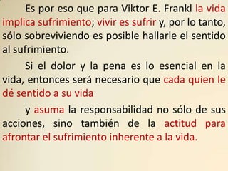 Es por eso que para Viktor E. Frankl la vida
implica sufrimiento; vivir es sufrir y, por lo tanto,
sólo sobreviviendo es posible hallarle el sentido
al sufrimiento.
      Si el dolor y la pena es lo esencial en la
vida, entonces será necesario que cada quien le
dé sentido a su vida
      y asuma la responsabilidad no sólo de sus
acciones, sino también de la actitud para
afrontar el sufrimiento inherente a la vida.
 