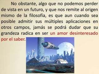 No obstante, algo que no podemos perder
de vista en un futuro, y que nos remite al origen
mismo de la filosofía, es que aun cuando sea
posible admitir sus múltiples aplicaciones en
otros campos, jamás se podrá dudar que su
grandeza radica en ser un amor desinteresado
por el saber.
 
