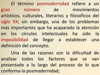 El término posmodernidad refiere a un
gran         número          de        movimientos
artísticos, culturales, literarios y filosóficos del
siglo XX; sin embargo, una de los problemas
más importantes que ha acaparado la atención
en los círculos intelectuales ha sido la
imposibilidad de llegar a establecer una
definición del concepto.
      Una de las razones son la dificultad de
analizar todos los factores que se van
presentado a lo largo del proceso de lo que
conforma la posmodernidad;
 