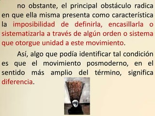 no obstante, el principal obstáculo radica
en que ella misma presenta como característica
la imposibilidad de definirla, encasillarla o
sistematizarla a través de algún orden o sistema
que otorgue unidad a este movimiento.
     Así, algo que podía identificar tal condición
es que el movimiento posmoderno, en el
sentido más amplio del término, significa
diferencia.
 