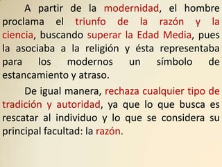 A partir de la modernidad, el hombre
proclama el triunfo de la razón y la
ciencia, buscando superar la Edad Media, pues
la asociaba a la religión y ésta representaba
para los modernos un símbolo de
estancamiento y atraso.
     De igual manera, rechaza cualquier tipo de
tradición y autoridad, ya que lo que busca es
rescatar al individuo y lo que se considera su
principal facultad: la razón.
 