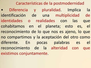 Características de la postmodernidad
• Diferencia y pluralidad. Implica la
identificación de una multiplicidad de
identidades o realidades con las que
cohabitamos en el planeta; esto es, el
reconocimiento de lo que nos es ajeno, lo que
no compartimos y la aceptación del otro como
diferente. En pocas palabras es el
reconocimiento de la alteridad con que
existimos conjuntamente.
 