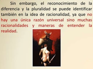 Sin embargo, el reconocimiento de la
diferencia y la pluralidad se puede identificar
también en la idea de racionalidad, ya que no
hay una única razón universal sino muchas
racionalidades y maneras de entender la
realidad.
 