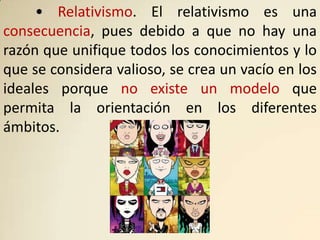 • Relativismo. El relativismo es una
consecuencia, pues debido a que no hay una
razón que unifique todos los conocimientos y lo
que se considera valioso, se crea un vacío en los
ideales porque no existe un modelo que
permita la orientación en los diferentes
ámbitos.
 