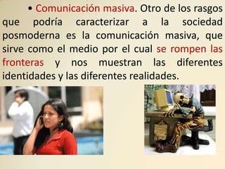 • Comunicación masiva. Otro de los rasgos
que podría caracterizar a la sociedad
posmoderna es la comunicación masiva, que
sirve como el medio por el cual se rompen las
fronteras y nos muestran las diferentes
identidades y las diferentes realidades.
 