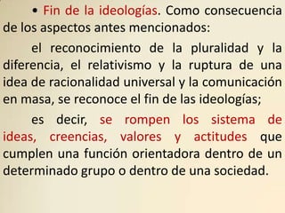 • Fin de la ideologías. Como consecuencia
de los aspectos antes mencionados:
     el reconocimiento de la pluralidad y la
diferencia, el relativismo y la ruptura de una
idea de racionalidad universal y la comunicación
en masa, se reconoce el fin de las ideologías;
     es decir, se rompen los sistema de
ideas, creencias, valores y actitudes que
cumplen una función orientadora dentro de un
determinado grupo o dentro de una sociedad.
 