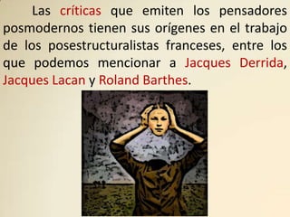 Las críticas que emiten los pensadores
posmodernos tienen sus orígenes en el trabajo
de los posestructuralistas franceses, entre los
que podemos mencionar a Jacques Derrida,
Jacques Lacan y Roland Barthes.
 