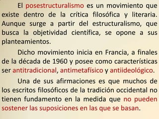 El posestructuralismo es un movimiento que
existe dentro de la crítica filosófica y literaria.
Aunque surge a partir del estructuralismo, que
busca la objetividad científica, se opone a sus
planteamientos.
      Dicho movimiento inicia en Francia, a finales
de la década de 1960 y posee como características
ser antitradicional, antimetafísico y antiideológico.
      Una de sus afirmaciones es que muchos de
los escritos filosóficos de la tradición occidental no
tienen fundamento en la medida que no pueden
sostener las suposiciones en las que se basan.
 