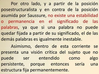 Por otro lado, y a partir de la posición
posestructuralista y en contra de la posición
asumida por Saussure, no existe una estabilidad
o permanencia en el significado de las
palabras, ya que si una palabra no puede
quedar fijada a partir de su significado, el de las
demás palabras es igualmente inestable.
     Asimismo, dentro de esta corriente se
presenta una visión crítica del sujeto que no
puede      ser     entendido        como      algo
persistente, porque entonces sería una
estructura fija permanentemente.
 
