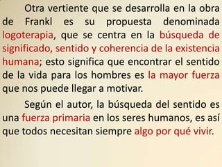 Otra vertiente que se desarrolla en la obra
de Frankl es su propuesta denominada
logoterapia, que se centra en la búsqueda de
significado, sentido y coherencia de la existencia
humana; esto significa que encontrar el sentido
de la vida para los hombres es la mayor fuerza
que nos puede llegar a motivar.
      Según el autor, la búsqueda del sentido es
una fuerza primaria en los seres humanos, es así
que todos necesitan siempre algo por qué vivir.
 