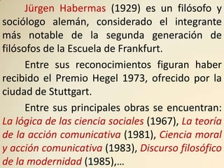 Jürgen Habermas (1929) es un filósofo y
sociólogo alemán, considerado el integrante
más notable de la segunda generación de
filósofos de la Escuela de Frankfurt.
      Entre sus reconocimientos figuran haber
recibido el Premio Hegel 1973, ofrecido por la
ciudad de Stuttgart.
      Entre sus principales obras se encuentran:
La lógica de las ciencia sociales (1967), La teoría
de la acción comunicativa (1981), Ciencia moral
y acción comunicativa (1983), Discurso filosófico
de la modernidad (1985),…
 
