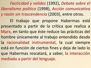 Facticidad y validez (1992), Debate sobre el
liberalismo político (1998), Acción comunicativa
y razón sin trascendencia (2003), entre otros.
     El trabajo que propone Habermas está
presentado a partir de la crítica que realiza a
Marx, en tanto que éste reduce las prácticas del
hombre únicamente al trabajo entendido desde
la racionalidad instrumental, la cual siempre
está en función de ciertos fines y deja de lado lo
que Habermas rescatará, a saber, la interacción
mediada a partir del lenguaje.
 
