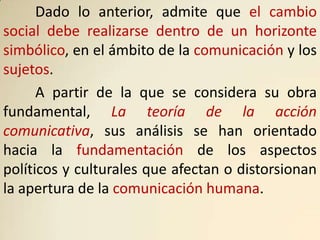 Dado lo anterior, admite que el cambio
social debe realizarse dentro de un horizonte
simbólico, en el ámbito de la comunicación y los
sujetos.
      A partir de la que se considera su obra
fundamental, La teoría de la acción
comunicativa, sus análisis se han orientado
hacia la fundamentación de los aspectos
políticos y culturales que afectan o distorsionan
la apertura de la comunicación humana.
 