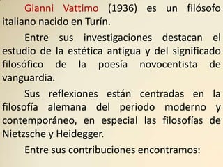 Gianni Vattimo (1936) es un filósofo
italiano nacido en Turín.
      Entre sus investigaciones destacan el
estudio de la estética antigua y del significado
filosófico de la poesía novocentista de
vanguardia.
      Sus reflexiones están centradas en la
filosofía alemana del periodo moderno y
contemporáneo, en especial las filosofías de
Nietzsche y Heidegger.
      Entre sus contribuciones encontramos:
 