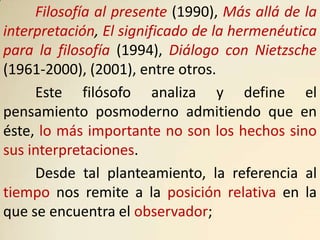 Filosofía al presente (1990), Más allá de la
interpretación, El significado de la hermenéutica
para la filosofía (1994), Diálogo con Nietzsche
(1961-2000), (2001), entre otros.
     Este filósofo analiza y define el
pensamiento posmoderno admitiendo que en
éste, lo más importante no son los hechos sino
sus interpretaciones.
     Desde tal planteamiento, la referencia al
tiempo nos remite a la posición relativa en la
que se encuentra el observador;
 