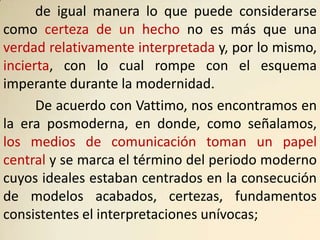 de igual manera lo que puede considerarse
como certeza de un hecho no es más que una
verdad relativamente interpretada y, por lo mismo,
incierta, con lo cual rompe con el esquema
imperante durante la modernidad.
      De acuerdo con Vattimo, nos encontramos en
la era posmoderna, en donde, como señalamos,
los medios de comunicación toman un papel
central y se marca el término del periodo moderno
cuyos ideales estaban centrados en la consecución
de modelos acabados, certezas, fundamentos
consistentes el interpretaciones unívocas;
 