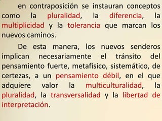 en contraposición se instauran conceptos
como la pluralidad, la diferencia, la
multiplicidad y la tolerancia que marcan los
nuevos caminos.
     De esta manera, los nuevos senderos
implican necesariamente el tránsito del
pensamiento fuerte, metafísico, sistemático, de
certezas, a un pensamiento débil, en el que
adquiere valor la multiculturalidad, la
pluralidad, la transversalidad y la libertad de
interpretación.
 