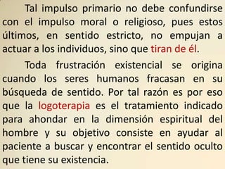 Tal impulso primario no debe confundirse
con el impulso moral o religioso, pues estos
últimos, en sentido estricto, no empujan a
actuar a los individuos, sino que tiran de él.
     Toda frustración existencial se origina
cuando los seres humanos fracasan en su
búsqueda de sentido. Por tal razón es por eso
que la logoterapia es el tratamiento indicado
para ahondar en la dimensión espiritual del
hombre y su objetivo consiste en ayudar al
paciente a buscar y encontrar el sentido oculto
que tiene su existencia.
 