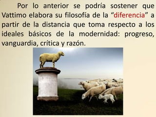 Por lo anterior se podría sostener que
Vattimo elabora su filosofía de la “diferencia” a
partir de la distancia que toma respecto a los
ideales básicos de la modernidad: progreso,
vanguardia, crítica y razón.
 