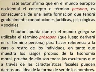 Este autor afirma que en el mundo europeo
occidental el concepto o término persona, es
consecuencia de una lenta formación que tendrá
gradualmente connotaciones jurídicas, psicológicas
y sociales.
      El autor apunta que en el mundo griego se
utilizaba el término prósopon (que luego derivará
en el término persona) para hacer referencia a la
cara o rostro de los individuos, en tanto que
muestra los rasgos propios de la fisonomía
moral, prueba de ello son todas las esculturas que
a través de las características faciales pueden
darnos una idea de la forma de ser de los hombres.
 