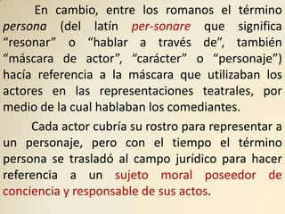 En cambio, entre los romanos el término
persona (del latín per-sonare que significa
“resonar” o “hablar a través de”, también
“máscara de actor”, “carácter” o “personaje”)
hacía referencia a la máscara que utilizaban los
actores en las representaciones teatrales, por
medio de la cual hablaban los comediantes.
     Cada actor cubría su rostro para representar a
un personaje, pero con el tiempo el término
persona se trasladó al campo jurídico para hacer
referencia a un sujeto moral poseedor de
conciencia y responsable de sus actos.
 