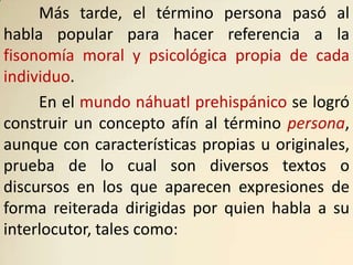Más tarde, el término persona pasó al
habla popular para hacer referencia a la
fisonomía moral y psicológica propia de cada
individuo.
     En el mundo náhuatl prehispánico se logró
construir un concepto afín al término persona,
aunque con características propias u originales,
prueba de lo cual son diversos textos o
discursos en los que aparecen expresiones de
forma reiterada dirigidas por quien habla a su
interlocutor, tales como:
 
