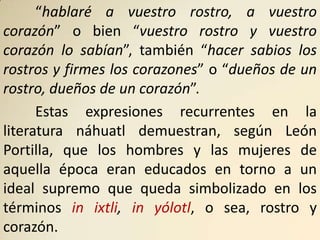 “hablaré a vuestro rostro, a vuestro
corazón” o bien “vuestro rostro y vuestro
corazón lo sabían”, también “hacer sabios los
rostros y firmes los corazones” o “dueños de un
rostro, dueños de un corazón”.
      Estas expresiones recurrentes en la
literatura náhuatl demuestran, según León
Portilla, que los hombres y las mujeres de
aquella época eran educados en torno a un
ideal supremo que queda simbolizado en los
términos in ixtli, in yólotl, o sea, rostro y
corazón.
 