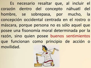 Es necesario resaltar que, al incluir el
corazón dentro del concepto náhuatl del
hombre, se sobrepasa, por mucho, la
concepción occidental centrada en el rostro o
máscara, porque persona no es sólo aquel que
posee una fisonomía moral determinada por la
razón, sino quien posee buenos sentimientos
que funcionan como principio de acción o
movilidad.
 