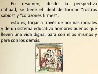 En resumen, desde la perspectiva
náhuatl, se tiene el ideal de formar “rostros
sabios” y “corazones firmes”;
     esto es, forjar a través de normas morales
y de un sistema educativo hombres buenos que
lleven una vida digna, para con ellos mismos y
para con los demás.
 