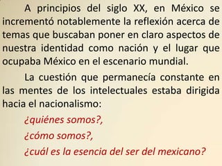 A principios del siglo XX, en México se
incrementó notablemente la reflexión acerca de
temas que buscaban poner en claro aspectos de
nuestra identidad como nación y el lugar que
ocupaba México en el escenario mundial.
     La cuestión que permanecía constante en
las mentes de los intelectuales estaba dirigida
hacia el nacionalismo:
     ¿quiénes somos?,
     ¿cómo somos?,
     ¿cuál es la esencia del ser del mexicano?
 