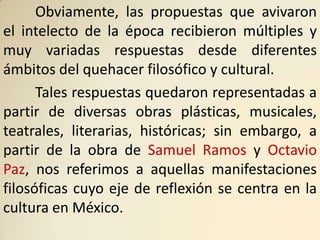 Obviamente, las propuestas que avivaron
el intelecto de la época recibieron múltiples y
muy variadas respuestas desde diferentes
ámbitos del quehacer filosófico y cultural.
      Tales respuestas quedaron representadas a
partir de diversas obras plásticas, musicales,
teatrales, literarias, históricas; sin embargo, a
partir de la obra de Samuel Ramos y Octavio
Paz, nos referimos a aquellas manifestaciones
filosóficas cuyo eje de reflexión se centra en la
cultura en México.
 