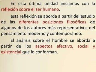 En esta última unidad iniciamos con la
reflexión sobre el ser humano,
     esta reflexión se aborda a partir del estudio
de las diferentes posiciones filosóficas de
algunos de los autores más representativos del
pensamiento moderno y contemporáneo.
     El análisis sobre el hombre se aborda a
partir de los aspectos afectivo, social y
existencial que lo conforman.
 