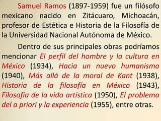 Samuel Ramos (1897-1959) fue un filósofo
mexicano nacido en Zitácuaro, Michoacán,
profesor de Estética e Historia de la Filosofía de
la Universidad Nacional Autónoma de México.
     Dentro de sus principales obras podríamos
mencionar El perfil del hombre y la cultura en
México (1934), Hacia un nuevo humanismo
(1940), Más allá de la moral de Kant (1938),
Historia de la filosofía en México (1943),
Filosofía de la vida artística (1950), El problema
del a priori y la experiencia (1955), entre otras.
 