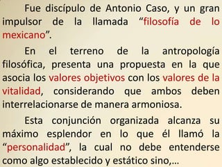Fue discípulo de Antonio Caso, y un gran
impulsor de la llamada “filosofía de lo
mexicano”.
      En el terreno de la antropología
filosófica, presenta una propuesta en la que
asocia los valores objetivos con los valores de la
vitalidad, considerando que ambos deben
interrelacionarse de manera armoniosa.
      Esta conjunción organizada alcanza su
máximo esplendor en lo que él llamó la
“personalidad”, la cual no debe entenderse
como algo establecido y estático sino,…
 