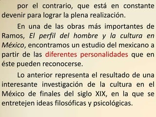 por el contrario, que está en constante
devenir para lograr la plena realización.
     En una de las obras más importantes de
Ramos, El perfil del hombre y la cultura en
México, encontramos un estudio del mexicano a
partir de las diferentes personalidades que en
éste pueden reconocerse.
     Lo anterior representa el resultado de una
interesante investigación de la cultura en el
México de finales del siglo XIX, en la que se
entretejen ideas filosóficas y psicológicas.
 